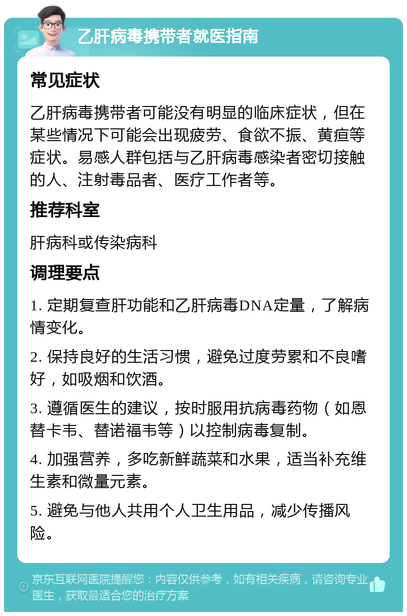 乙肝病毒携带者就医指南 常见症状 乙肝病毒携带者可能没有明显的临床症状，但在某些情况下可能会出现疲劳、食欲不振、黄疸等症状。易感人群包括与乙肝病毒感染者密切接触的人、注射毒品者、医疗工作者等。 推荐科室 肝病科或传染病科 调理要点 1. 定期复查肝功能和乙肝病毒DNA定量，了解病情变化。 2. 保持良好的生活习惯，避免过度劳累和不良嗜好，如吸烟和饮酒。 3. 遵循医生的建议，按时服用抗病毒药物（如恩替卡韦、替诺福韦等）以控制病毒复制。 4. 加强营养，多吃新鲜蔬菜和水果，适当补充维生素和微量元素。 5. 避免与他人共用个人卫生用品，减少传播风险。