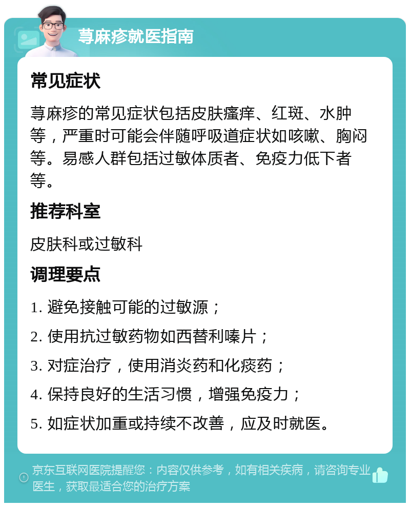 荨麻疹就医指南 常见症状 荨麻疹的常见症状包括皮肤瘙痒、红斑、水肿等，严重时可能会伴随呼吸道症状如咳嗽、胸闷等。易感人群包括过敏体质者、免疫力低下者等。 推荐科室 皮肤科或过敏科 调理要点 1. 避免接触可能的过敏源； 2. 使用抗过敏药物如西替利嗪片； 3. 对症治疗，使用消炎药和化痰药； 4. 保持良好的生活习惯，增强免疫力； 5. 如症状加重或持续不改善，应及时就医。