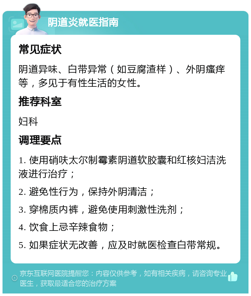 阴道炎就医指南 常见症状 阴道异味、白带异常（如豆腐渣样）、外阴瘙痒等，多见于有性生活的女性。 推荐科室 妇科 调理要点 1. 使用硝呋太尔制霉素阴道软胶囊和红核妇洁洗液进行治疗； 2. 避免性行为，保持外阴清洁； 3. 穿棉质内裤，避免使用刺激性洗剂； 4. 饮食上忌辛辣食物； 5. 如果症状无改善，应及时就医检查白带常规。