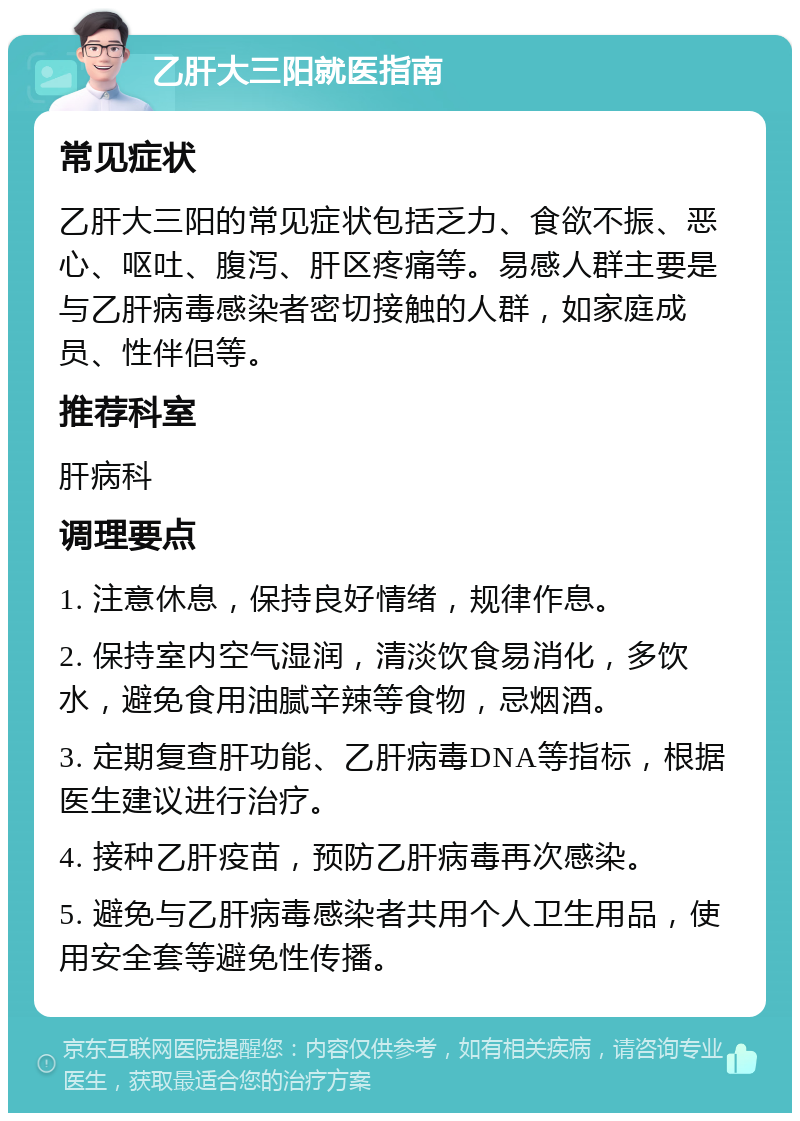 乙肝大三阳就医指南 常见症状 乙肝大三阳的常见症状包括乏力、食欲不振、恶心、呕吐、腹泻、肝区疼痛等。易感人群主要是与乙肝病毒感染者密切接触的人群，如家庭成员、性伴侣等。 推荐科室 肝病科 调理要点 1. 注意休息，保持良好情绪，规律作息。 2. 保持室内空气湿润，清淡饮食易消化，多饮水，避免食用油腻辛辣等食物，忌烟酒。 3. 定期复查肝功能、乙肝病毒DNA等指标，根据医生建议进行治疗。 4. 接种乙肝疫苗，预防乙肝病毒再次感染。 5. 避免与乙肝病毒感染者共用个人卫生用品，使用安全套等避免性传播。