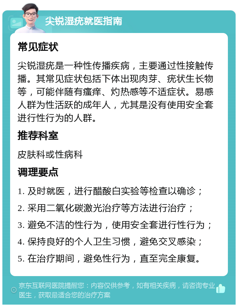 尖锐湿疣就医指南 常见症状 尖锐湿疣是一种性传播疾病，主要通过性接触传播。其常见症状包括下体出现肉芽、疣状生长物等，可能伴随有瘙痒、灼热感等不适症状。易感人群为性活跃的成年人，尤其是没有使用安全套进行性行为的人群。 推荐科室 皮肤科或性病科 调理要点 1. 及时就医，进行醋酸白实验等检查以确诊； 2. 采用二氧化碳激光治疗等方法进行治疗； 3. 避免不洁的性行为，使用安全套进行性行为； 4. 保持良好的个人卫生习惯，避免交叉感染； 5. 在治疗期间，避免性行为，直至完全康复。