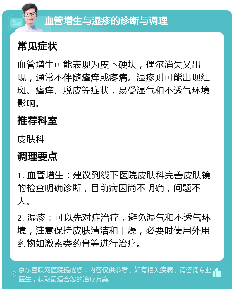 血管增生与湿疹的诊断与调理 常见症状 血管增生可能表现为皮下硬块，偶尔消失又出现，通常不伴随瘙痒或疼痛。湿疹则可能出现红斑、瘙痒、脱皮等症状，易受湿气和不透气环境影响。 推荐科室 皮肤科 调理要点 1. 血管增生：建议到线下医院皮肤科完善皮肤镜的检查明确诊断，目前病因尚不明确，问题不大。 2. 湿疹：可以先对症治疗，避免湿气和不透气环境，注意保持皮肤清洁和干燥，必要时使用外用药物如激素类药膏等进行治疗。