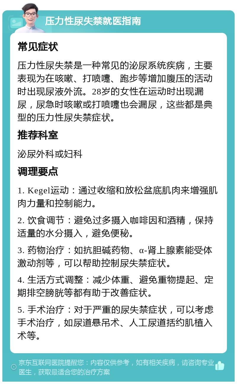 压力性尿失禁就医指南 常见症状 压力性尿失禁是一种常见的泌尿系统疾病，主要表现为在咳嗽、打喷嚏、跑步等增加腹压的活动时出现尿液外流。28岁的女性在运动时出现漏尿，尿急时咳嗽或打喷嚏也会漏尿，这些都是典型的压力性尿失禁症状。 推荐科室 泌尿外科或妇科 调理要点 1. Kegel运动：通过收缩和放松盆底肌肉来增强肌肉力量和控制能力。 2. 饮食调节：避免过多摄入咖啡因和酒精，保持适量的水分摄入，避免便秘。 3. 药物治疗：如抗胆碱药物、α-肾上腺素能受体激动剂等，可以帮助控制尿失禁症状。 4. 生活方式调整：减少体重、避免重物提起、定期排空膀胱等都有助于改善症状。 5. 手术治疗：对于严重的尿失禁症状，可以考虑手术治疗，如尿道悬吊术、人工尿道括约肌植入术等。