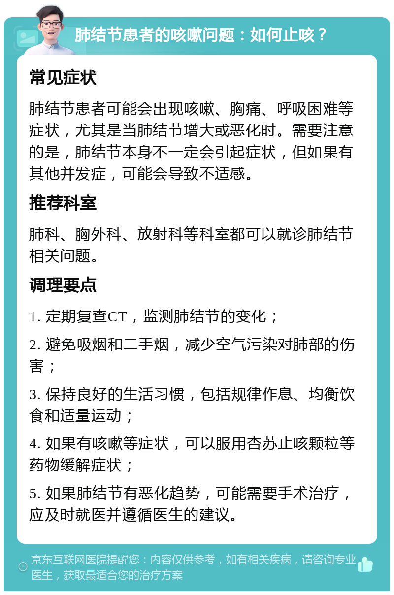 肺结节患者的咳嗽问题：如何止咳？ 常见症状 肺结节患者可能会出现咳嗽、胸痛、呼吸困难等症状，尤其是当肺结节增大或恶化时。需要注意的是，肺结节本身不一定会引起症状，但如果有其他并发症，可能会导致不适感。 推荐科室 肺科、胸外科、放射科等科室都可以就诊肺结节相关问题。 调理要点 1. 定期复查CT，监测肺结节的变化； 2. 避免吸烟和二手烟，减少空气污染对肺部的伤害； 3. 保持良好的生活习惯，包括规律作息、均衡饮食和适量运动； 4. 如果有咳嗽等症状，可以服用杏苏止咳颗粒等药物缓解症状； 5. 如果肺结节有恶化趋势，可能需要手术治疗，应及时就医并遵循医生的建议。