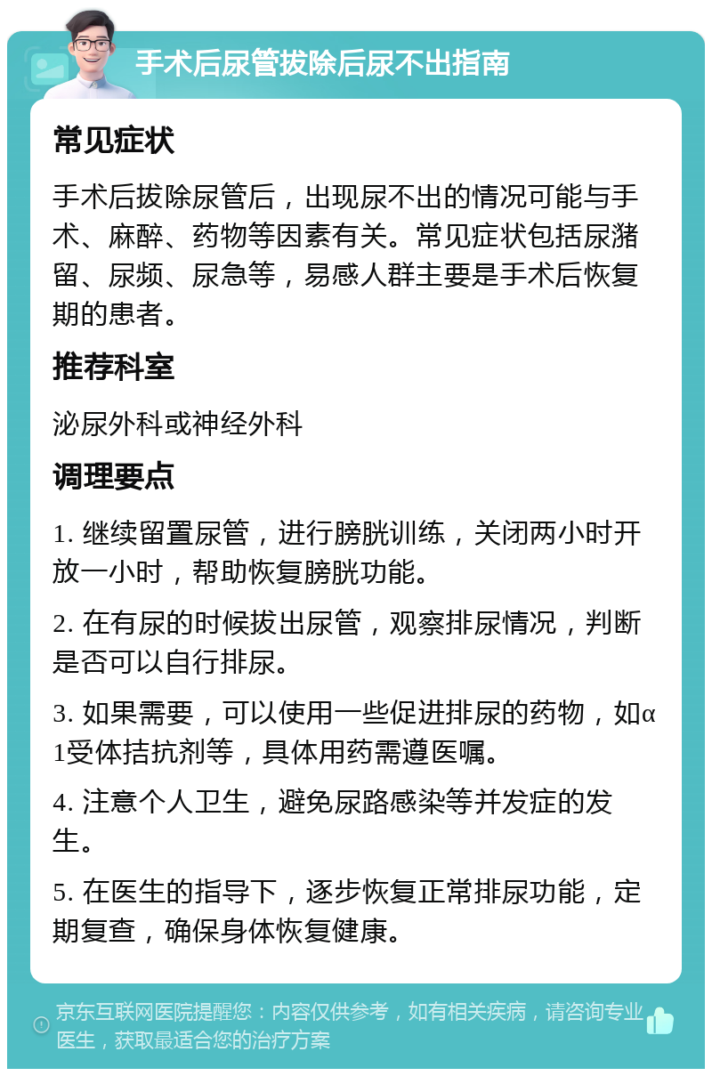 手术后尿管拔除后尿不出指南 常见症状 手术后拔除尿管后，出现尿不出的情况可能与手术、麻醉、药物等因素有关。常见症状包括尿潴留、尿频、尿急等，易感人群主要是手术后恢复期的患者。 推荐科室 泌尿外科或神经外科 调理要点 1. 继续留置尿管，进行膀胱训练，关闭两小时开放一小时，帮助恢复膀胱功能。 2. 在有尿的时候拔出尿管，观察排尿情况，判断是否可以自行排尿。 3. 如果需要，可以使用一些促进排尿的药物，如α1受体拮抗剂等，具体用药需遵医嘱。 4. 注意个人卫生，避免尿路感染等并发症的发生。 5. 在医生的指导下，逐步恢复正常排尿功能，定期复查，确保身体恢复健康。