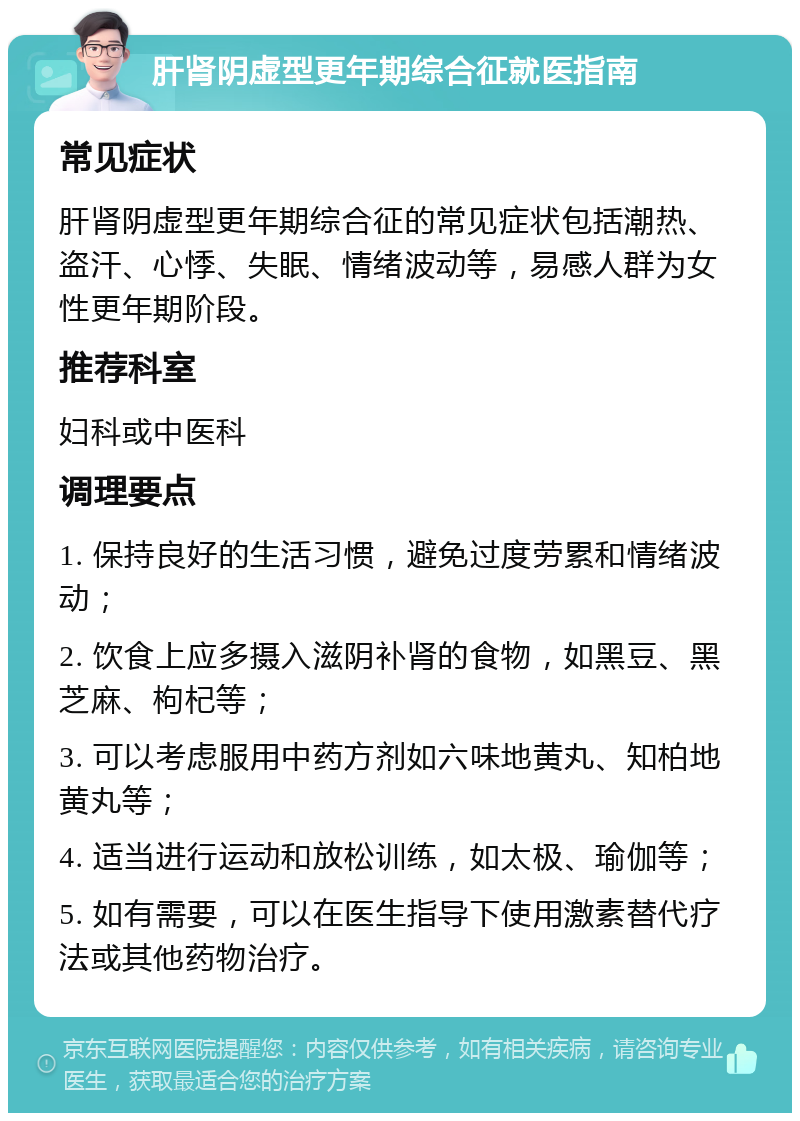 肝肾阴虚型更年期综合征就医指南 常见症状 肝肾阴虚型更年期综合征的常见症状包括潮热、盗汗、心悸、失眠、情绪波动等，易感人群为女性更年期阶段。 推荐科室 妇科或中医科 调理要点 1. 保持良好的生活习惯，避免过度劳累和情绪波动； 2. 饮食上应多摄入滋阴补肾的食物，如黑豆、黑芝麻、枸杞等； 3. 可以考虑服用中药方剂如六味地黄丸、知柏地黄丸等； 4. 适当进行运动和放松训练，如太极、瑜伽等； 5. 如有需要，可以在医生指导下使用激素替代疗法或其他药物治疗。