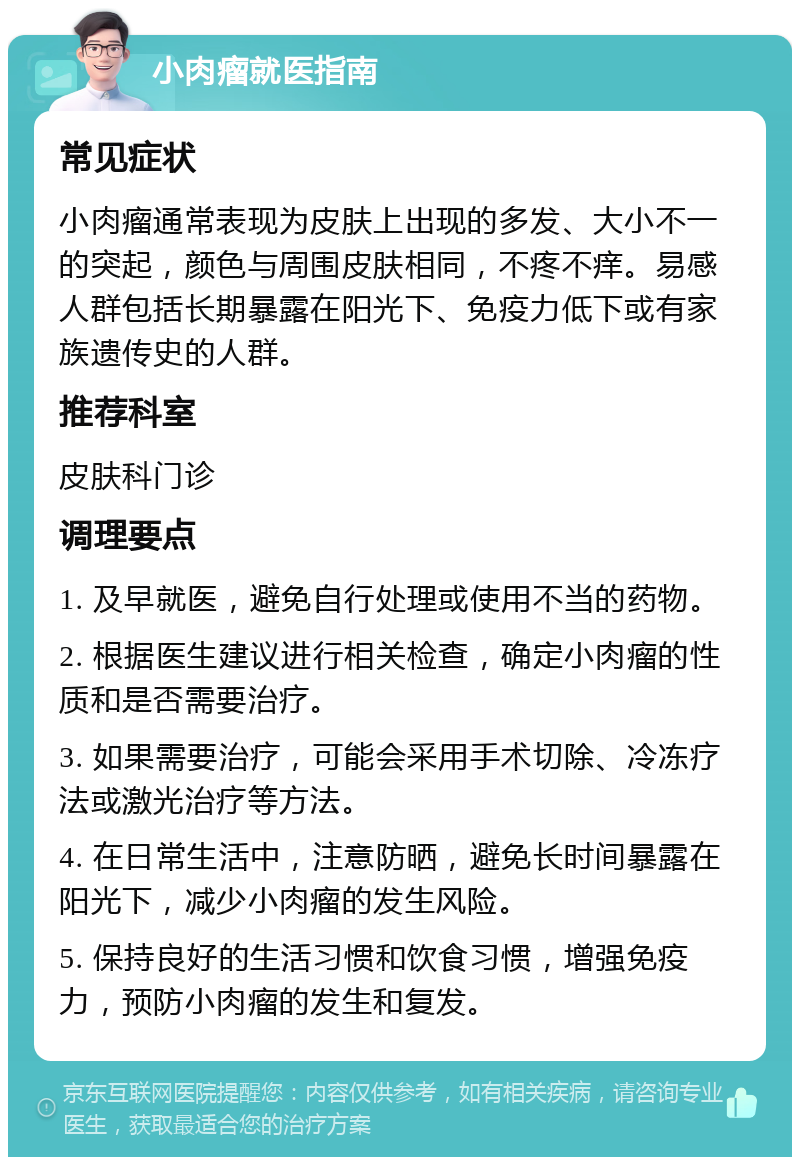 小肉瘤就医指南 常见症状 小肉瘤通常表现为皮肤上出现的多发、大小不一的突起，颜色与周围皮肤相同，不疼不痒。易感人群包括长期暴露在阳光下、免疫力低下或有家族遗传史的人群。 推荐科室 皮肤科门诊 调理要点 1. 及早就医，避免自行处理或使用不当的药物。 2. 根据医生建议进行相关检查，确定小肉瘤的性质和是否需要治疗。 3. 如果需要治疗，可能会采用手术切除、冷冻疗法或激光治疗等方法。 4. 在日常生活中，注意防晒，避免长时间暴露在阳光下，减少小肉瘤的发生风险。 5. 保持良好的生活习惯和饮食习惯，增强免疫力，预防小肉瘤的发生和复发。