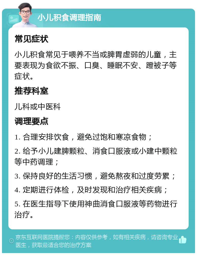 小儿积食调理指南 常见症状 小儿积食常见于喂养不当或脾胃虚弱的儿童，主要表现为食欲不振、口臭、睡眠不安、蹬被子等症状。 推荐科室 儿科或中医科 调理要点 1. 合理安排饮食，避免过饱和寒凉食物； 2. 给予小儿建脾颗粒、消食口服液或小建中颗粒等中药调理； 3. 保持良好的生活习惯，避免熬夜和过度劳累； 4. 定期进行体检，及时发现和治疗相关疾病； 5. 在医生指导下使用神曲消食口服液等药物进行治疗。