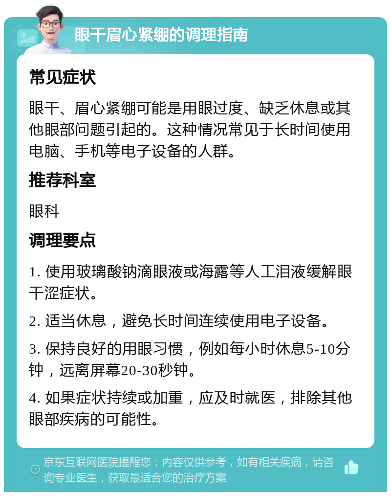 眼干眉心紧绷的调理指南 常见症状 眼干、眉心紧绷可能是用眼过度、缺乏休息或其他眼部问题引起的。这种情况常见于长时间使用电脑、手机等电子设备的人群。 推荐科室 眼科 调理要点 1. 使用玻璃酸钠滴眼液或海露等人工泪液缓解眼干涩症状。 2. 适当休息，避免长时间连续使用电子设备。 3. 保持良好的用眼习惯，例如每小时休息5-10分钟，远离屏幕20-30秒钟。 4. 如果症状持续或加重，应及时就医，排除其他眼部疾病的可能性。