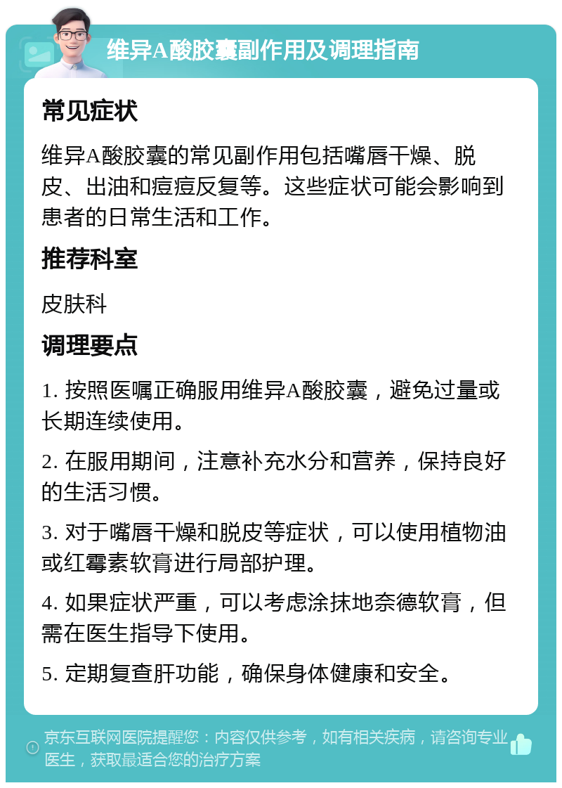 维异A酸胶囊副作用及调理指南 常见症状 维异A酸胶囊的常见副作用包括嘴唇干燥、脱皮、出油和痘痘反复等。这些症状可能会影响到患者的日常生活和工作。 推荐科室 皮肤科 调理要点 1. 按照医嘱正确服用维异A酸胶囊，避免过量或长期连续使用。 2. 在服用期间，注意补充水分和营养，保持良好的生活习惯。 3. 对于嘴唇干燥和脱皮等症状，可以使用植物油或红霉素软膏进行局部护理。 4. 如果症状严重，可以考虑涂抹地奈德软膏，但需在医生指导下使用。 5. 定期复查肝功能，确保身体健康和安全。