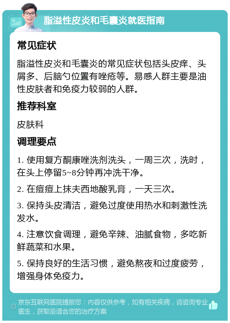 脂溢性皮炎和毛囊炎就医指南 常见症状 脂溢性皮炎和毛囊炎的常见症状包括头皮痒、头屑多、后脑勺位置有唑疮等。易感人群主要是油性皮肤者和免疫力较弱的人群。 推荐科室 皮肤科 调理要点 1. 使用复方酮康唑洗剂洗头，一周三次，洗时，在头上停留5~8分钟再冲洗干净。 2. 在痘痘上抹夫西地酸乳膏，一天三次。 3. 保持头皮清洁，避免过度使用热水和刺激性洗发水。 4. 注意饮食调理，避免辛辣、油腻食物，多吃新鲜蔬菜和水果。 5. 保持良好的生活习惯，避免熬夜和过度疲劳，增强身体免疫力。