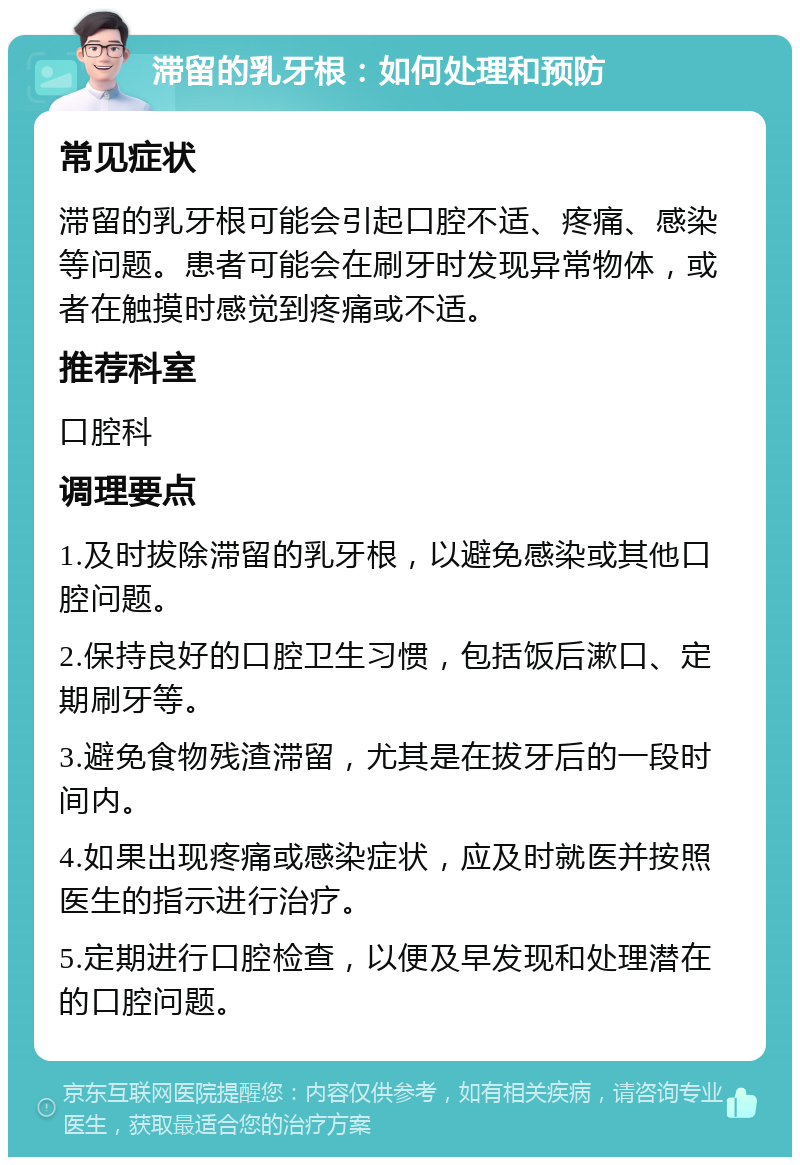 滞留的乳牙根：如何处理和预防 常见症状 滞留的乳牙根可能会引起口腔不适、疼痛、感染等问题。患者可能会在刷牙时发现异常物体，或者在触摸时感觉到疼痛或不适。 推荐科室 口腔科 调理要点 1.及时拔除滞留的乳牙根，以避免感染或其他口腔问题。 2.保持良好的口腔卫生习惯，包括饭后漱口、定期刷牙等。 3.避免食物残渣滞留，尤其是在拔牙后的一段时间内。 4.如果出现疼痛或感染症状，应及时就医并按照医生的指示进行治疗。 5.定期进行口腔检查，以便及早发现和处理潜在的口腔问题。