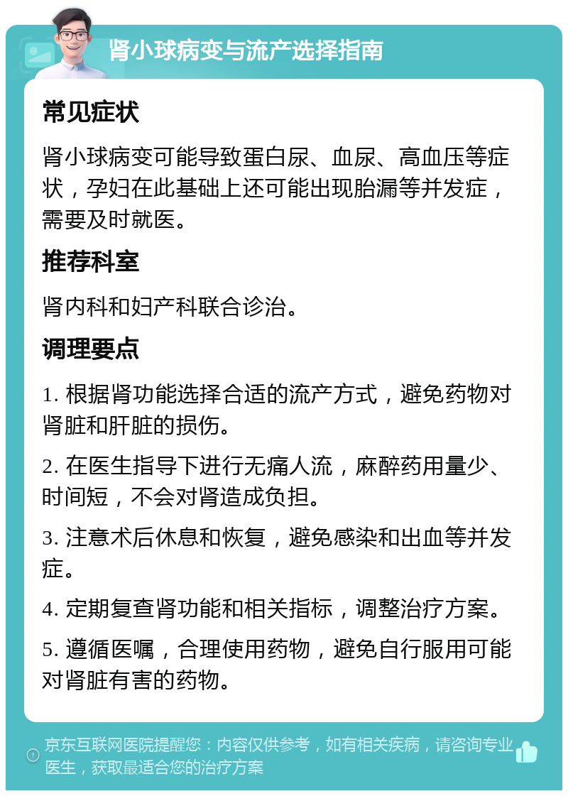 肾小球病变与流产选择指南 常见症状 肾小球病变可能导致蛋白尿、血尿、高血压等症状，孕妇在此基础上还可能出现胎漏等并发症，需要及时就医。 推荐科室 肾内科和妇产科联合诊治。 调理要点 1. 根据肾功能选择合适的流产方式，避免药物对肾脏和肝脏的损伤。 2. 在医生指导下进行无痛人流，麻醉药用量少、时间短，不会对肾造成负担。 3. 注意术后休息和恢复，避免感染和出血等并发症。 4. 定期复查肾功能和相关指标，调整治疗方案。 5. 遵循医嘱，合理使用药物，避免自行服用可能对肾脏有害的药物。