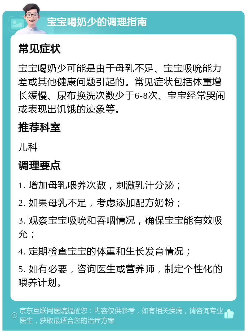 宝宝喝奶少的调理指南 常见症状 宝宝喝奶少可能是由于母乳不足、宝宝吸吮能力差或其他健康问题引起的。常见症状包括体重增长缓慢、尿布换洗次数少于6-8次、宝宝经常哭闹或表现出饥饿的迹象等。 推荐科室 儿科 调理要点 1. 增加母乳喂养次数，刺激乳汁分泌； 2. 如果母乳不足，考虑添加配方奶粉； 3. 观察宝宝吸吮和吞咽情况，确保宝宝能有效吸允； 4. 定期检查宝宝的体重和生长发育情况； 5. 如有必要，咨询医生或营养师，制定个性化的喂养计划。