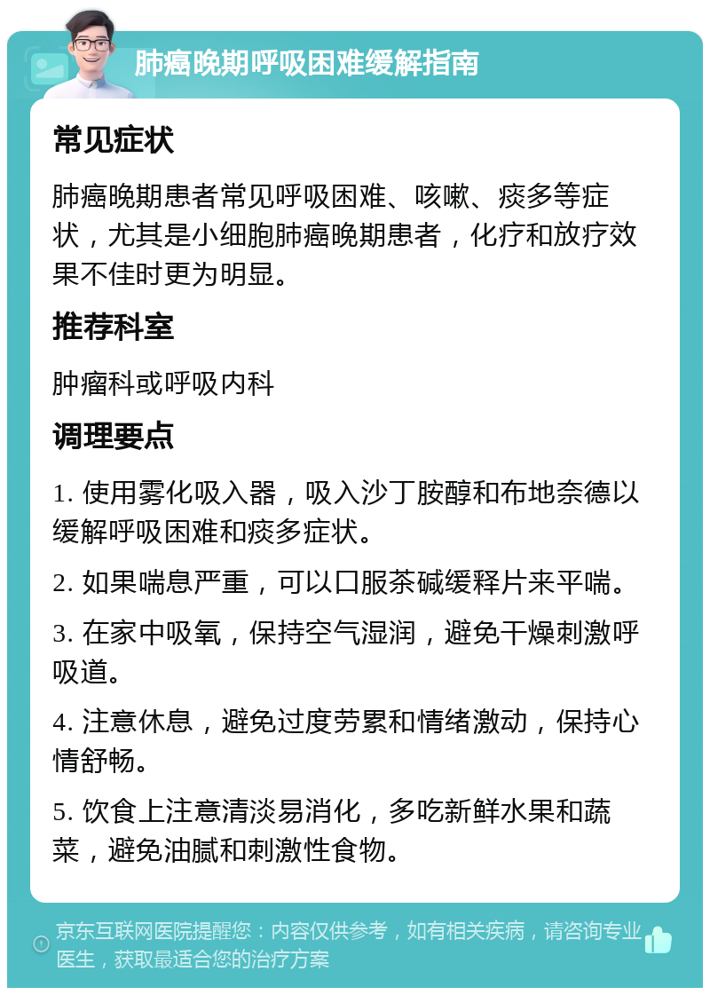 肺癌晚期呼吸困难缓解指南 常见症状 肺癌晚期患者常见呼吸困难、咳嗽、痰多等症状，尤其是小细胞肺癌晚期患者，化疗和放疗效果不佳时更为明显。 推荐科室 肿瘤科或呼吸内科 调理要点 1. 使用雾化吸入器，吸入沙丁胺醇和布地奈德以缓解呼吸困难和痰多症状。 2. 如果喘息严重，可以口服茶碱缓释片来平喘。 3. 在家中吸氧，保持空气湿润，避免干燥刺激呼吸道。 4. 注意休息，避免过度劳累和情绪激动，保持心情舒畅。 5. 饮食上注意清淡易消化，多吃新鲜水果和蔬菜，避免油腻和刺激性食物。