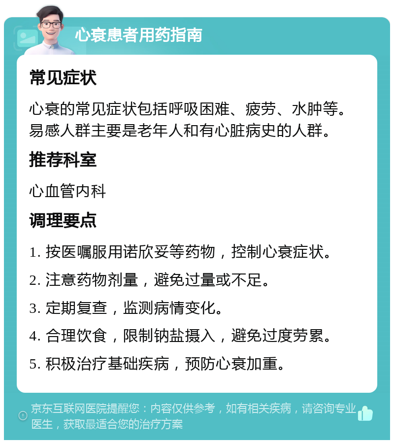 心衰患者用药指南 常见症状 心衰的常见症状包括呼吸困难、疲劳、水肿等。易感人群主要是老年人和有心脏病史的人群。 推荐科室 心血管内科 调理要点 1. 按医嘱服用诺欣妥等药物，控制心衰症状。 2. 注意药物剂量，避免过量或不足。 3. 定期复查，监测病情变化。 4. 合理饮食，限制钠盐摄入，避免过度劳累。 5. 积极治疗基础疾病，预防心衰加重。