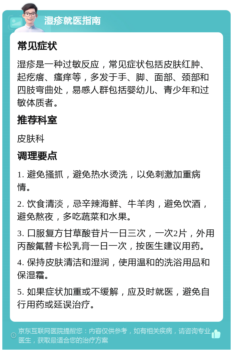 湿疹就医指南 常见症状 湿疹是一种过敏反应，常见症状包括皮肤红肿、起疙瘩、瘙痒等，多发于手、脚、面部、颈部和四肢弯曲处，易感人群包括婴幼儿、青少年和过敏体质者。 推荐科室 皮肤科 调理要点 1. 避免搔抓，避免热水烫洗，以免刺激加重病情。 2. 饮食清淡，忌辛辣海鲜、牛羊肉，避免饮酒，避免熬夜，多吃蔬菜和水果。 3. 口服复方甘草酸苷片一日三次，一次2片，外用丙酸氟替卡松乳膏一日一次，按医生建议用药。 4. 保持皮肤清洁和湿润，使用温和的洗浴用品和保湿霜。 5. 如果症状加重或不缓解，应及时就医，避免自行用药或延误治疗。