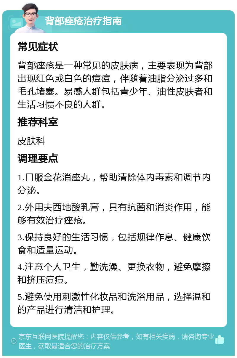 背部痤疮治疗指南 常见症状 背部痤疮是一种常见的皮肤病，主要表现为背部出现红色或白色的痘痘，伴随着油脂分泌过多和毛孔堵塞。易感人群包括青少年、油性皮肤者和生活习惯不良的人群。 推荐科室 皮肤科 调理要点 1.口服金花消痤丸，帮助清除体内毒素和调节内分泌。 2.外用夫西地酸乳膏，具有抗菌和消炎作用，能够有效治疗痤疮。 3.保持良好的生活习惯，包括规律作息、健康饮食和适量运动。 4.注意个人卫生，勤洗澡、更换衣物，避免摩擦和挤压痘痘。 5.避免使用刺激性化妆品和洗浴用品，选择温和的产品进行清洁和护理。