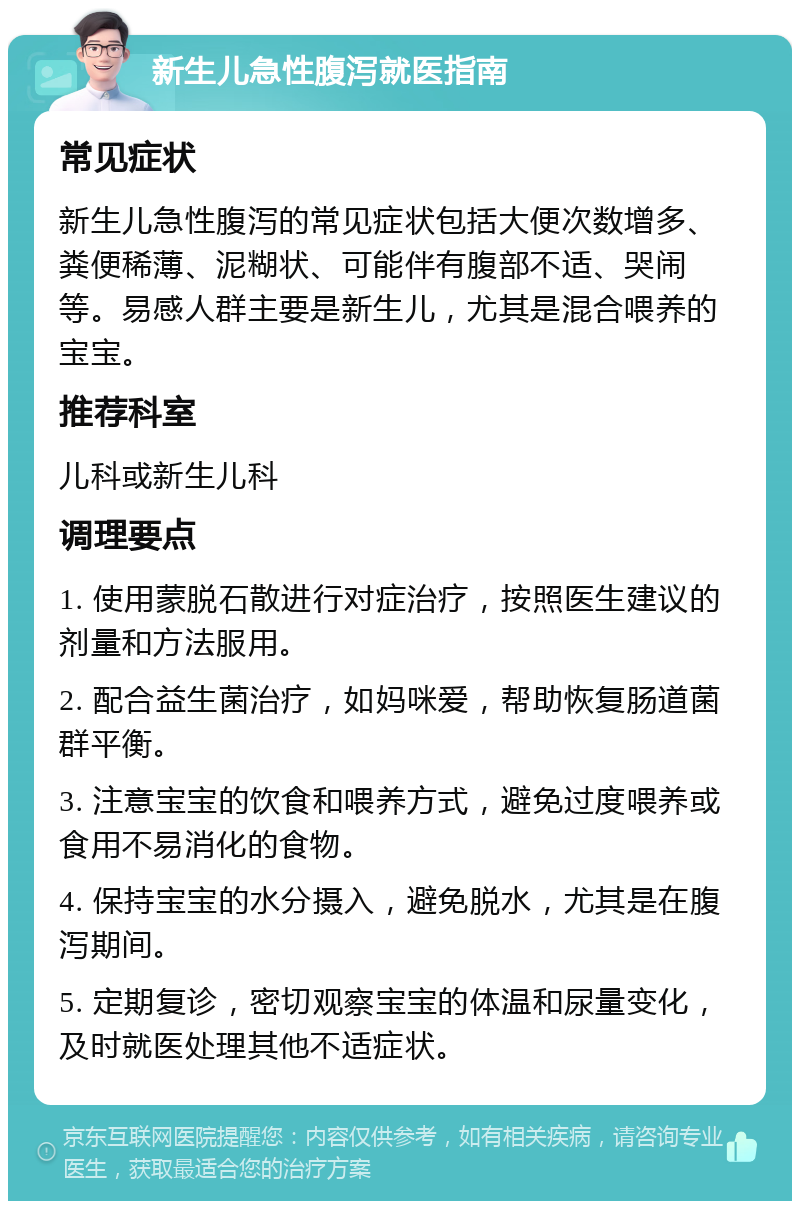 新生儿急性腹泻就医指南 常见症状 新生儿急性腹泻的常见症状包括大便次数增多、粪便稀薄、泥糊状、可能伴有腹部不适、哭闹等。易感人群主要是新生儿，尤其是混合喂养的宝宝。 推荐科室 儿科或新生儿科 调理要点 1. 使用蒙脱石散进行对症治疗，按照医生建议的剂量和方法服用。 2. 配合益生菌治疗，如妈咪爱，帮助恢复肠道菌群平衡。 3. 注意宝宝的饮食和喂养方式，避免过度喂养或食用不易消化的食物。 4. 保持宝宝的水分摄入，避免脱水，尤其是在腹泻期间。 5. 定期复诊，密切观察宝宝的体温和尿量变化，及时就医处理其他不适症状。