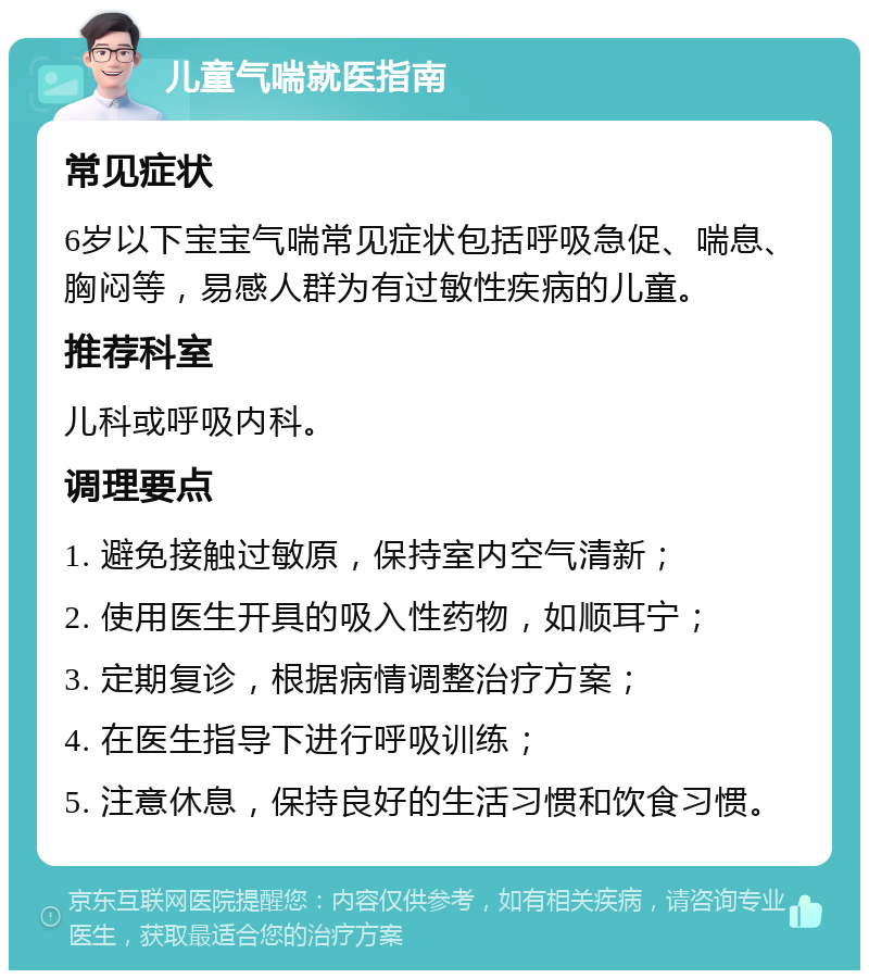 儿童气喘就医指南 常见症状 6岁以下宝宝气喘常见症状包括呼吸急促、喘息、胸闷等，易感人群为有过敏性疾病的儿童。 推荐科室 儿科或呼吸内科。 调理要点 1. 避免接触过敏原，保持室内空气清新； 2. 使用医生开具的吸入性药物，如顺耳宁； 3. 定期复诊，根据病情调整治疗方案； 4. 在医生指导下进行呼吸训练； 5. 注意休息，保持良好的生活习惯和饮食习惯。