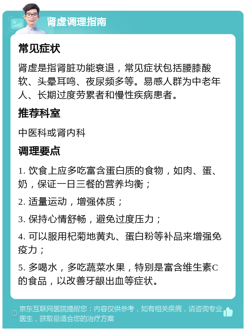 肾虚调理指南 常见症状 肾虚是指肾脏功能衰退，常见症状包括腰膝酸软、头晕耳鸣、夜尿频多等。易感人群为中老年人、长期过度劳累者和慢性疾病患者。 推荐科室 中医科或肾内科 调理要点 1. 饮食上应多吃富含蛋白质的食物，如肉、蛋、奶，保证一日三餐的营养均衡； 2. 适量运动，增强体质； 3. 保持心情舒畅，避免过度压力； 4. 可以服用杞菊地黄丸、蛋白粉等补品来增强免疫力； 5. 多喝水，多吃蔬菜水果，特别是富含维生素C的食品，以改善牙龈出血等症状。