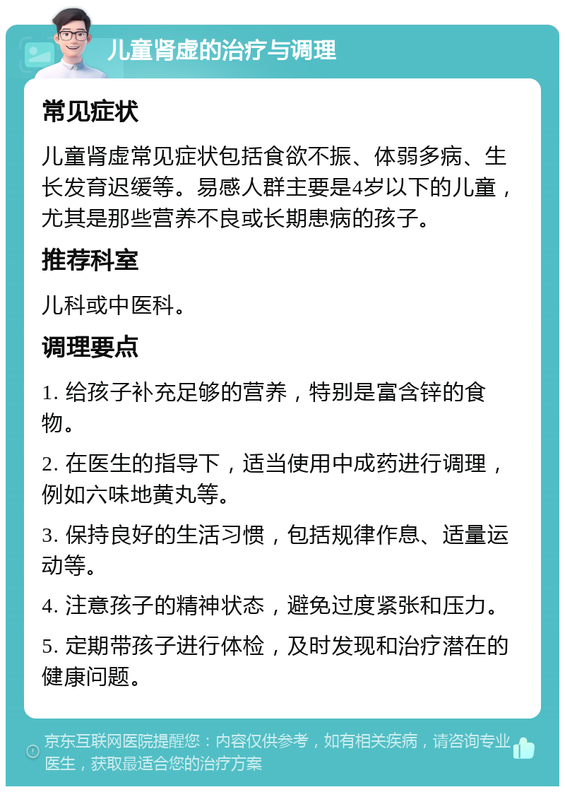 儿童肾虚的治疗与调理 常见症状 儿童肾虚常见症状包括食欲不振、体弱多病、生长发育迟缓等。易感人群主要是4岁以下的儿童，尤其是那些营养不良或长期患病的孩子。 推荐科室 儿科或中医科。 调理要点 1. 给孩子补充足够的营养，特别是富含锌的食物。 2. 在医生的指导下，适当使用中成药进行调理，例如六味地黄丸等。 3. 保持良好的生活习惯，包括规律作息、适量运动等。 4. 注意孩子的精神状态，避免过度紧张和压力。 5. 定期带孩子进行体检，及时发现和治疗潜在的健康问题。