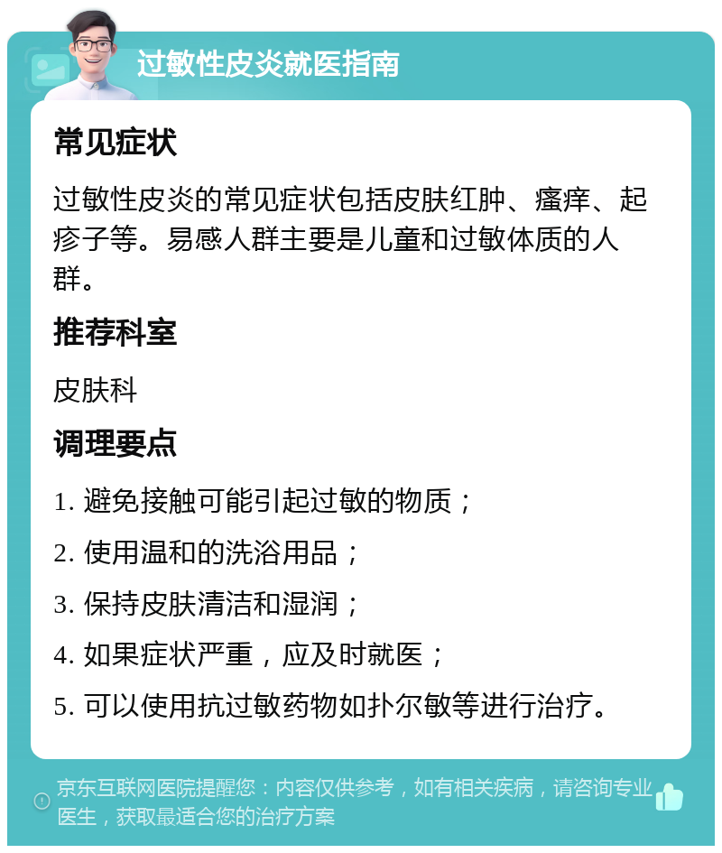 过敏性皮炎就医指南 常见症状 过敏性皮炎的常见症状包括皮肤红肿、瘙痒、起疹子等。易感人群主要是儿童和过敏体质的人群。 推荐科室 皮肤科 调理要点 1. 避免接触可能引起过敏的物质； 2. 使用温和的洗浴用品； 3. 保持皮肤清洁和湿润； 4. 如果症状严重，应及时就医； 5. 可以使用抗过敏药物如扑尔敏等进行治疗。