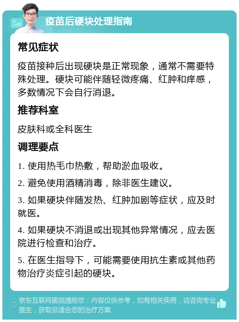 疫苗后硬块处理指南 常见症状 疫苗接种后出现硬块是正常现象，通常不需要特殊处理。硬块可能伴随轻微疼痛、红肿和痒感，多数情况下会自行消退。 推荐科室 皮肤科或全科医生 调理要点 1. 使用热毛巾热敷，帮助淤血吸收。 2. 避免使用酒精消毒，除非医生建议。 3. 如果硬块伴随发热、红肿加剧等症状，应及时就医。 4. 如果硬块不消退或出现其他异常情况，应去医院进行检查和治疗。 5. 在医生指导下，可能需要使用抗生素或其他药物治疗炎症引起的硬块。