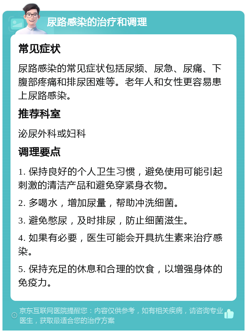 尿路感染的治疗和调理 常见症状 尿路感染的常见症状包括尿频、尿急、尿痛、下腹部疼痛和排尿困难等。老年人和女性更容易患上尿路感染。 推荐科室 泌尿外科或妇科 调理要点 1. 保持良好的个人卫生习惯，避免使用可能引起刺激的清洁产品和避免穿紧身衣物。 2. 多喝水，增加尿量，帮助冲洗细菌。 3. 避免憋尿，及时排尿，防止细菌滋生。 4. 如果有必要，医生可能会开具抗生素来治疗感染。 5. 保持充足的休息和合理的饮食，以增强身体的免疫力。