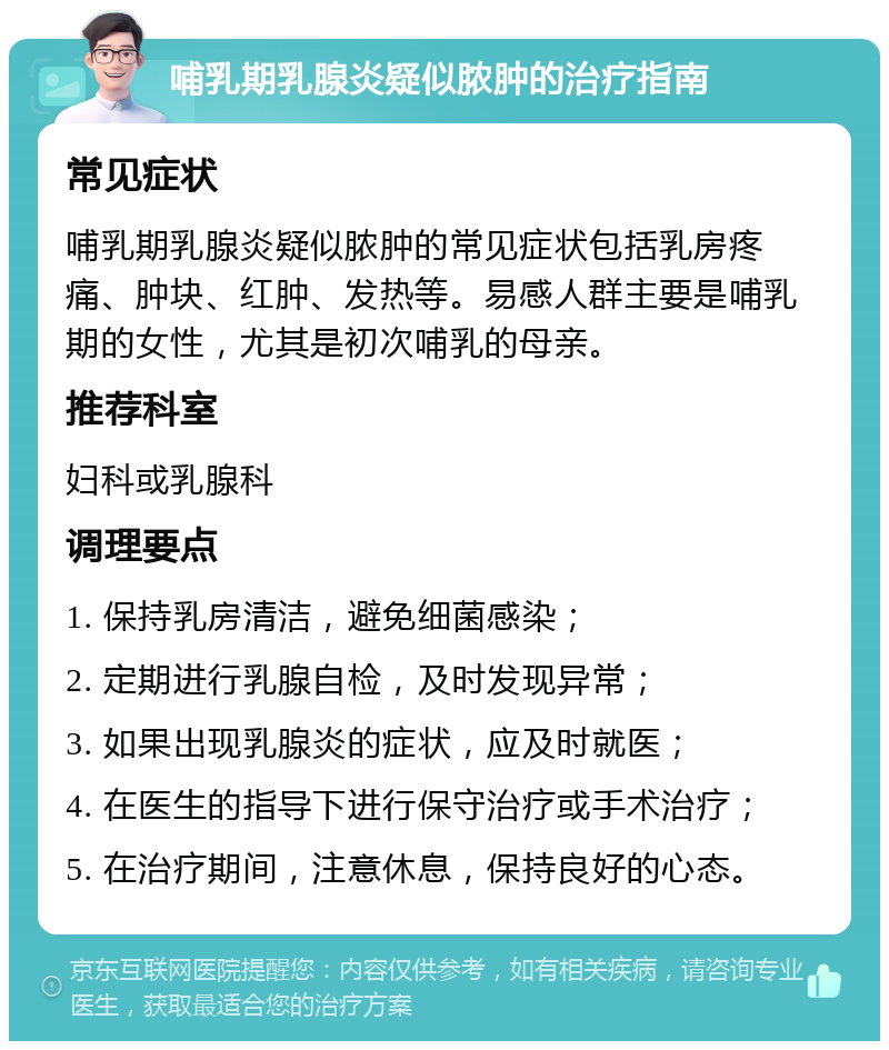 哺乳期乳腺炎疑似脓肿的治疗指南 常见症状 哺乳期乳腺炎疑似脓肿的常见症状包括乳房疼痛、肿块、红肿、发热等。易感人群主要是哺乳期的女性，尤其是初次哺乳的母亲。 推荐科室 妇科或乳腺科 调理要点 1. 保持乳房清洁，避免细菌感染； 2. 定期进行乳腺自检，及时发现异常； 3. 如果出现乳腺炎的症状，应及时就医； 4. 在医生的指导下进行保守治疗或手术治疗； 5. 在治疗期间，注意休息，保持良好的心态。