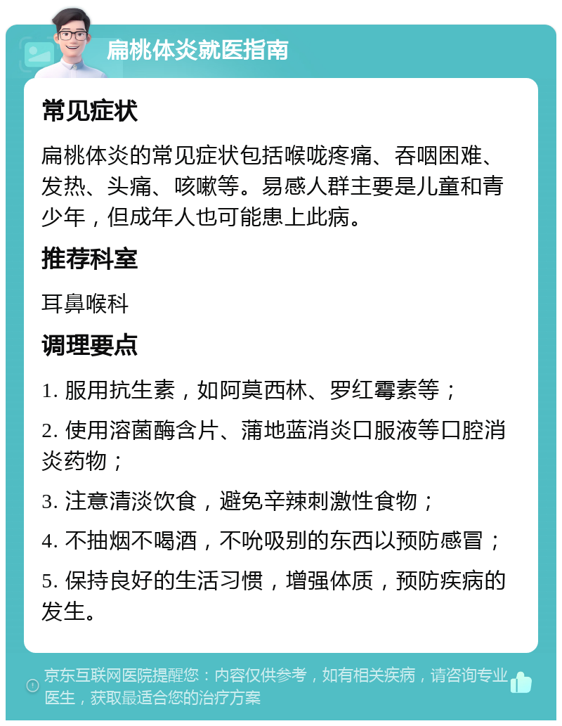 扁桃体炎就医指南 常见症状 扁桃体炎的常见症状包括喉咙疼痛、吞咽困难、发热、头痛、咳嗽等。易感人群主要是儿童和青少年，但成年人也可能患上此病。 推荐科室 耳鼻喉科 调理要点 1. 服用抗生素，如阿莫西林、罗红霉素等； 2. 使用溶菌酶含片、蒲地蓝消炎口服液等口腔消炎药物； 3. 注意清淡饮食，避免辛辣刺激性食物； 4. 不抽烟不喝酒，不吮吸别的东西以预防感冒； 5. 保持良好的生活习惯，增强体质，预防疾病的发生。