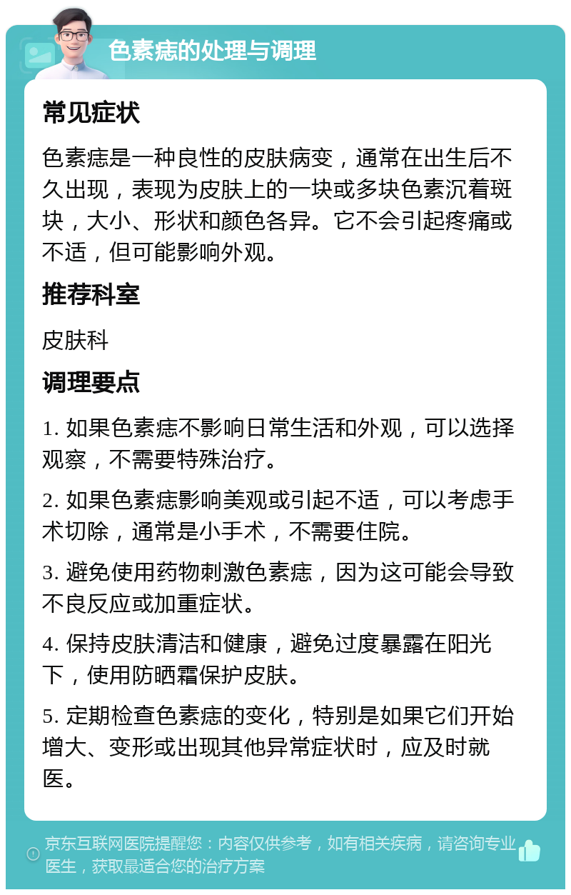 色素痣的处理与调理 常见症状 色素痣是一种良性的皮肤病变，通常在出生后不久出现，表现为皮肤上的一块或多块色素沉着斑块，大小、形状和颜色各异。它不会引起疼痛或不适，但可能影响外观。 推荐科室 皮肤科 调理要点 1. 如果色素痣不影响日常生活和外观，可以选择观察，不需要特殊治疗。 2. 如果色素痣影响美观或引起不适，可以考虑手术切除，通常是小手术，不需要住院。 3. 避免使用药物刺激色素痣，因为这可能会导致不良反应或加重症状。 4. 保持皮肤清洁和健康，避免过度暴露在阳光下，使用防晒霜保护皮肤。 5. 定期检查色素痣的变化，特别是如果它们开始增大、变形或出现其他异常症状时，应及时就医。