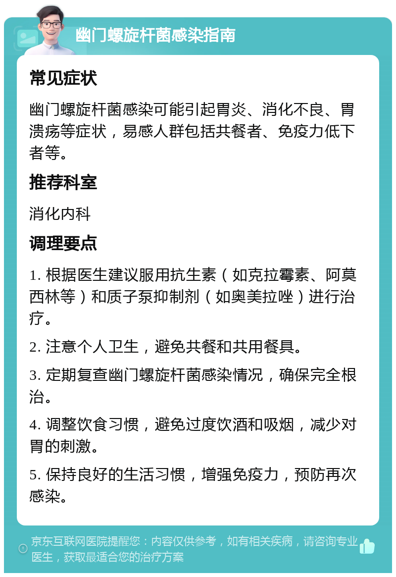 幽门螺旋杆菌感染指南 常见症状 幽门螺旋杆菌感染可能引起胃炎、消化不良、胃溃疡等症状，易感人群包括共餐者、免疫力低下者等。 推荐科室 消化内科 调理要点 1. 根据医生建议服用抗生素（如克拉霉素、阿莫西林等）和质子泵抑制剂（如奥美拉唑）进行治疗。 2. 注意个人卫生，避免共餐和共用餐具。 3. 定期复查幽门螺旋杆菌感染情况，确保完全根治。 4. 调整饮食习惯，避免过度饮酒和吸烟，减少对胃的刺激。 5. 保持良好的生活习惯，增强免疫力，预防再次感染。