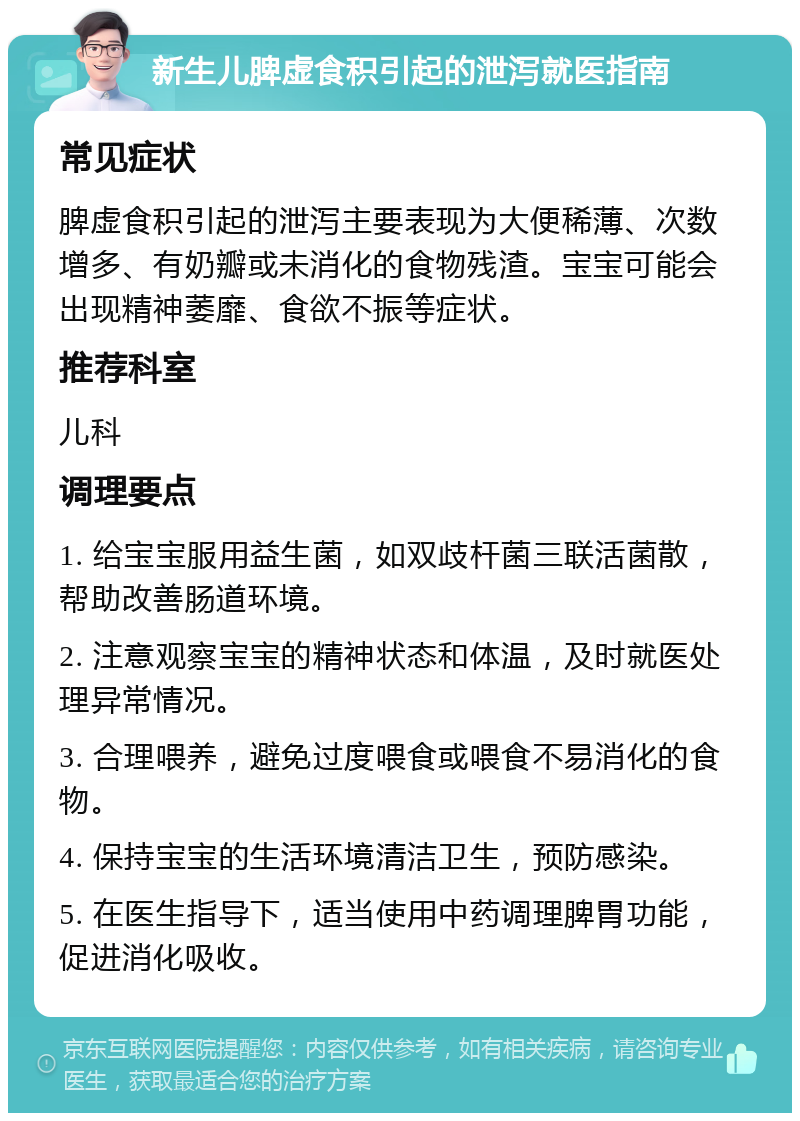 新生儿脾虚食积引起的泄泻就医指南 常见症状 脾虚食积引起的泄泻主要表现为大便稀薄、次数增多、有奶瓣或未消化的食物残渣。宝宝可能会出现精神萎靡、食欲不振等症状。 推荐科室 儿科 调理要点 1. 给宝宝服用益生菌，如双歧杆菌三联活菌散，帮助改善肠道环境。 2. 注意观察宝宝的精神状态和体温，及时就医处理异常情况。 3. 合理喂养，避免过度喂食或喂食不易消化的食物。 4. 保持宝宝的生活环境清洁卫生，预防感染。 5. 在医生指导下，适当使用中药调理脾胃功能，促进消化吸收。