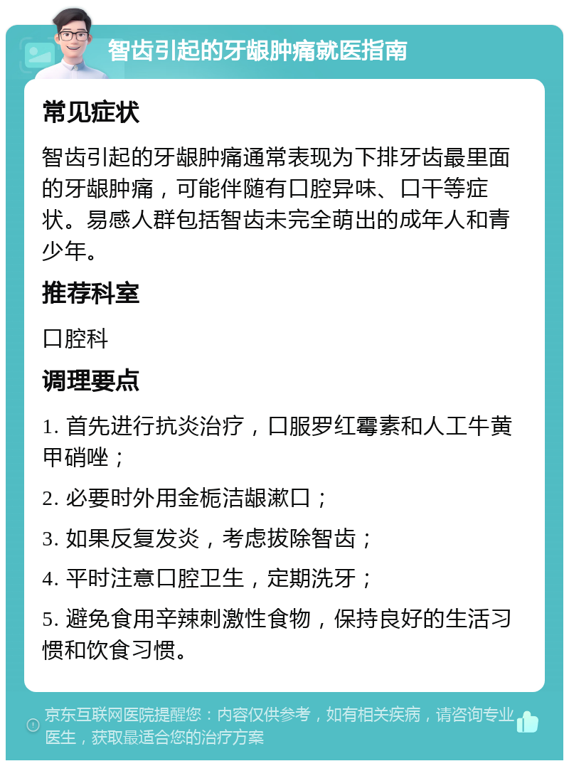 智齿引起的牙龈肿痛就医指南 常见症状 智齿引起的牙龈肿痛通常表现为下排牙齿最里面的牙龈肿痛，可能伴随有口腔异味、口干等症状。易感人群包括智齿未完全萌出的成年人和青少年。 推荐科室 口腔科 调理要点 1. 首先进行抗炎治疗，口服罗红霉素和人工牛黄甲硝唑； 2. 必要时外用金栀洁龈漱口； 3. 如果反复发炎，考虑拔除智齿； 4. 平时注意口腔卫生，定期洗牙； 5. 避免食用辛辣刺激性食物，保持良好的生活习惯和饮食习惯。