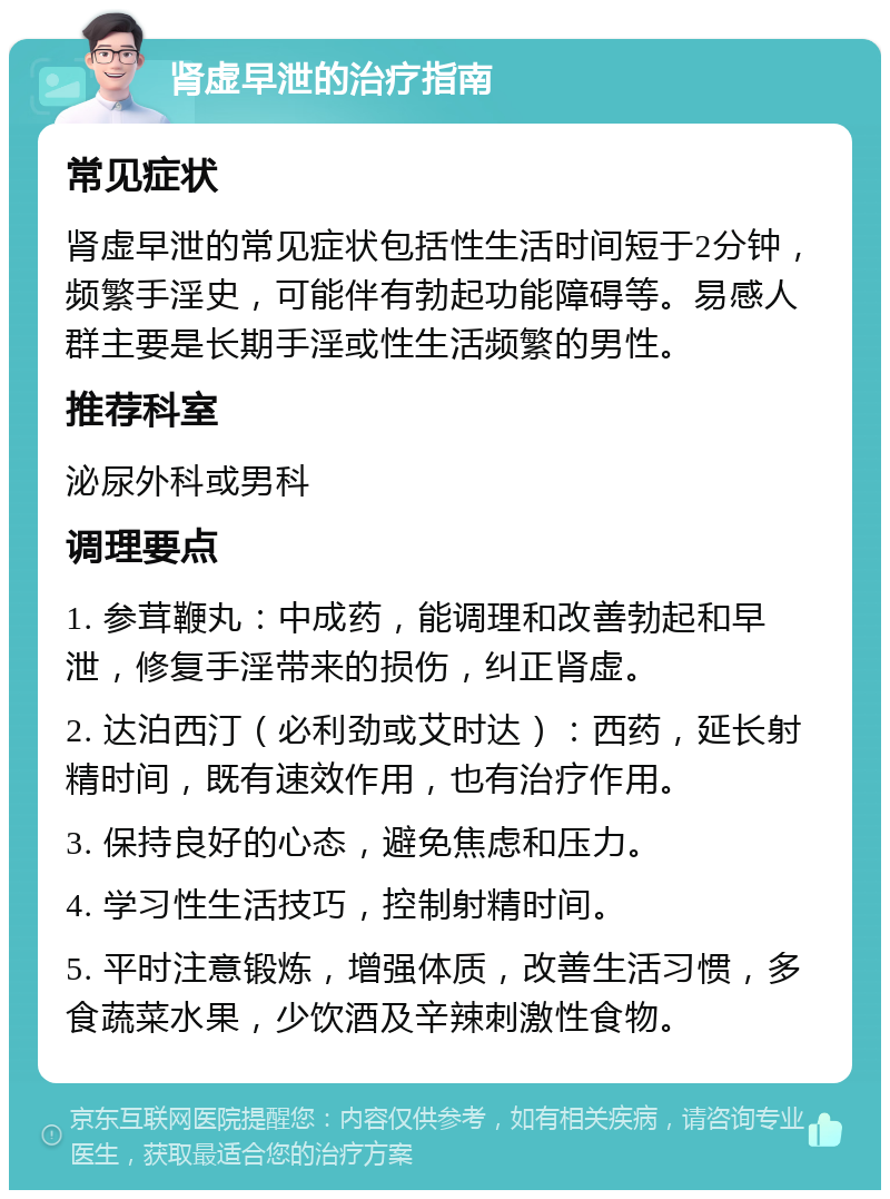 肾虚早泄的治疗指南 常见症状 肾虚早泄的常见症状包括性生活时间短于2分钟，频繁手淫史，可能伴有勃起功能障碍等。易感人群主要是长期手淫或性生活频繁的男性。 推荐科室 泌尿外科或男科 调理要点 1. 参茸鞭丸：中成药，能调理和改善勃起和早泄，修复手淫带来的损伤，纠正肾虚。 2. 达泊西汀（必利劲或艾时达）：西药，延长射精时间，既有速效作用，也有治疗作用。 3. 保持良好的心态，避免焦虑和压力。 4. 学习性生活技巧，控制射精时间。 5. 平时注意锻炼，增强体质，改善生活习惯，多食蔬菜水果，少饮酒及辛辣刺激性食物。