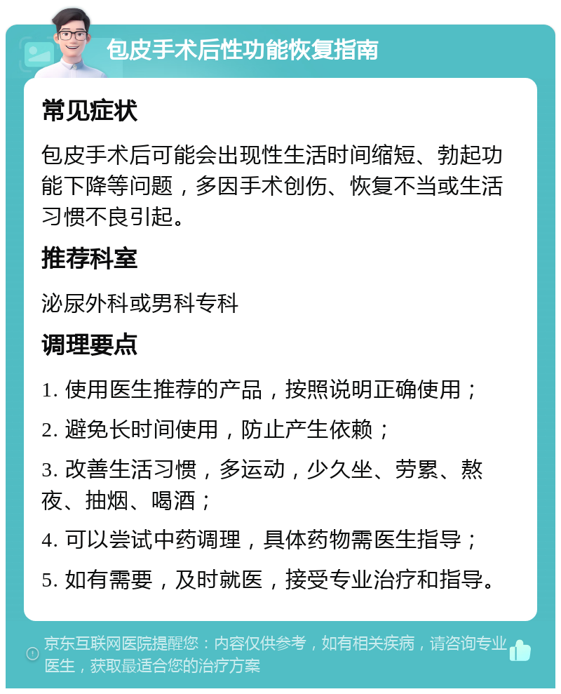 包皮手术后性功能恢复指南 常见症状 包皮手术后可能会出现性生活时间缩短、勃起功能下降等问题，多因手术创伤、恢复不当或生活习惯不良引起。 推荐科室 泌尿外科或男科专科 调理要点 1. 使用医生推荐的产品，按照说明正确使用； 2. 避免长时间使用，防止产生依赖； 3. 改善生活习惯，多运动，少久坐、劳累、熬夜、抽烟、喝酒； 4. 可以尝试中药调理，具体药物需医生指导； 5. 如有需要，及时就医，接受专业治疗和指导。