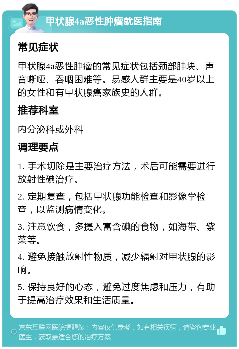 甲状腺4a恶性肿瘤就医指南 常见症状 甲状腺4a恶性肿瘤的常见症状包括颈部肿块、声音嘶哑、吞咽困难等。易感人群主要是40岁以上的女性和有甲状腺癌家族史的人群。 推荐科室 内分泌科或外科 调理要点 1. 手术切除是主要治疗方法，术后可能需要进行放射性碘治疗。 2. 定期复查，包括甲状腺功能检查和影像学检查，以监测病情变化。 3. 注意饮食，多摄入富含碘的食物，如海带、紫菜等。 4. 避免接触放射性物质，减少辐射对甲状腺的影响。 5. 保持良好的心态，避免过度焦虑和压力，有助于提高治疗效果和生活质量。