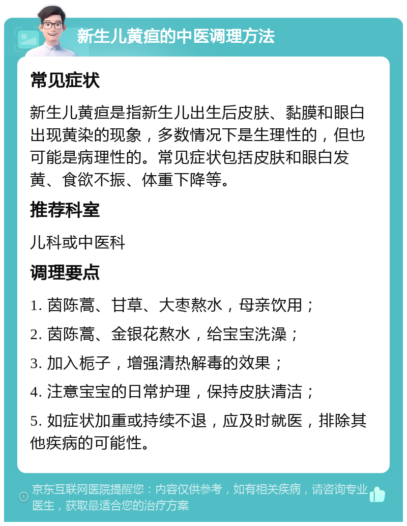 新生儿黄疸的中医调理方法 常见症状 新生儿黄疸是指新生儿出生后皮肤、黏膜和眼白出现黄染的现象，多数情况下是生理性的，但也可能是病理性的。常见症状包括皮肤和眼白发黄、食欲不振、体重下降等。 推荐科室 儿科或中医科 调理要点 1. 茵陈蒿、甘草、大枣熬水，母亲饮用； 2. 茵陈蒿、金银花熬水，给宝宝洗澡； 3. 加入栀子，增强清热解毒的效果； 4. 注意宝宝的日常护理，保持皮肤清洁； 5. 如症状加重或持续不退，应及时就医，排除其他疾病的可能性。