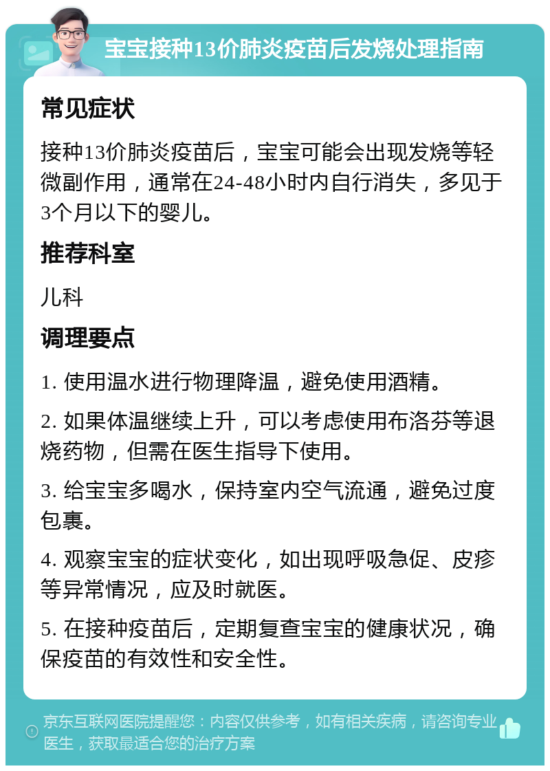 宝宝接种13价肺炎疫苗后发烧处理指南 常见症状 接种13价肺炎疫苗后，宝宝可能会出现发烧等轻微副作用，通常在24-48小时内自行消失，多见于3个月以下的婴儿。 推荐科室 儿科 调理要点 1. 使用温水进行物理降温，避免使用酒精。 2. 如果体温继续上升，可以考虑使用布洛芬等退烧药物，但需在医生指导下使用。 3. 给宝宝多喝水，保持室内空气流通，避免过度包裹。 4. 观察宝宝的症状变化，如出现呼吸急促、皮疹等异常情况，应及时就医。 5. 在接种疫苗后，定期复查宝宝的健康状况，确保疫苗的有效性和安全性。