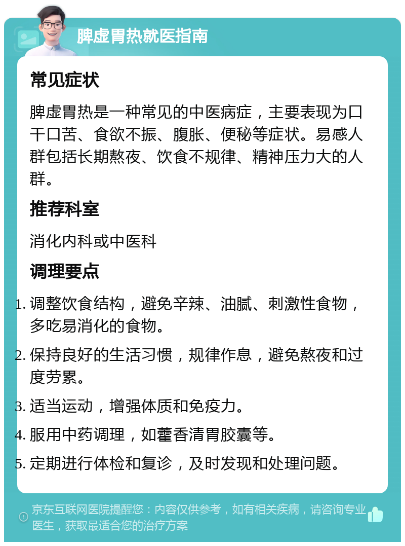 脾虚胃热就医指南 常见症状 脾虚胃热是一种常见的中医病症，主要表现为口干口苦、食欲不振、腹胀、便秘等症状。易感人群包括长期熬夜、饮食不规律、精神压力大的人群。 推荐科室 消化内科或中医科 调理要点 调整饮食结构，避免辛辣、油腻、刺激性食物，多吃易消化的食物。 保持良好的生活习惯，规律作息，避免熬夜和过度劳累。 适当运动，增强体质和免疫力。 服用中药调理，如藿香清胃胶囊等。 定期进行体检和复诊，及时发现和处理问题。