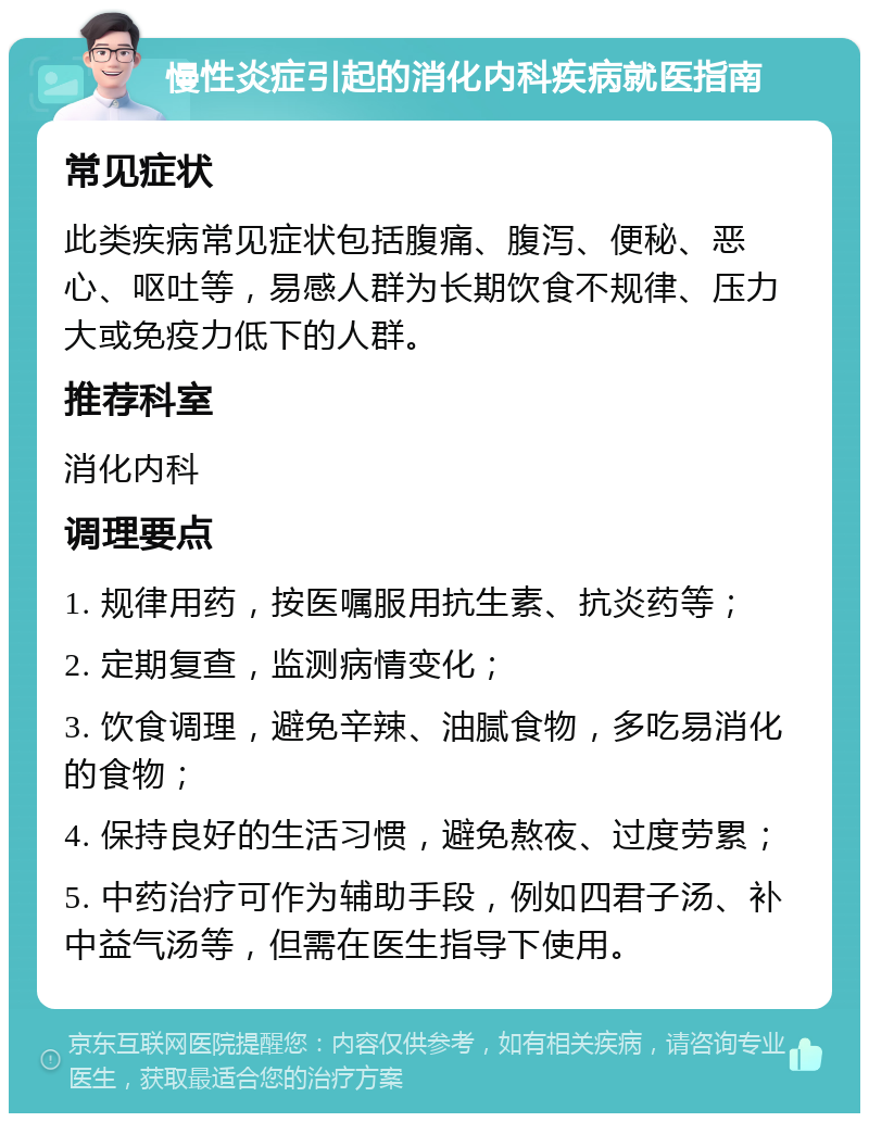 慢性炎症引起的消化内科疾病就医指南 常见症状 此类疾病常见症状包括腹痛、腹泻、便秘、恶心、呕吐等，易感人群为长期饮食不规律、压力大或免疫力低下的人群。 推荐科室 消化内科 调理要点 1. 规律用药，按医嘱服用抗生素、抗炎药等； 2. 定期复查，监测病情变化； 3. 饮食调理，避免辛辣、油腻食物，多吃易消化的食物； 4. 保持良好的生活习惯，避免熬夜、过度劳累； 5. 中药治疗可作为辅助手段，例如四君子汤、补中益气汤等，但需在医生指导下使用。