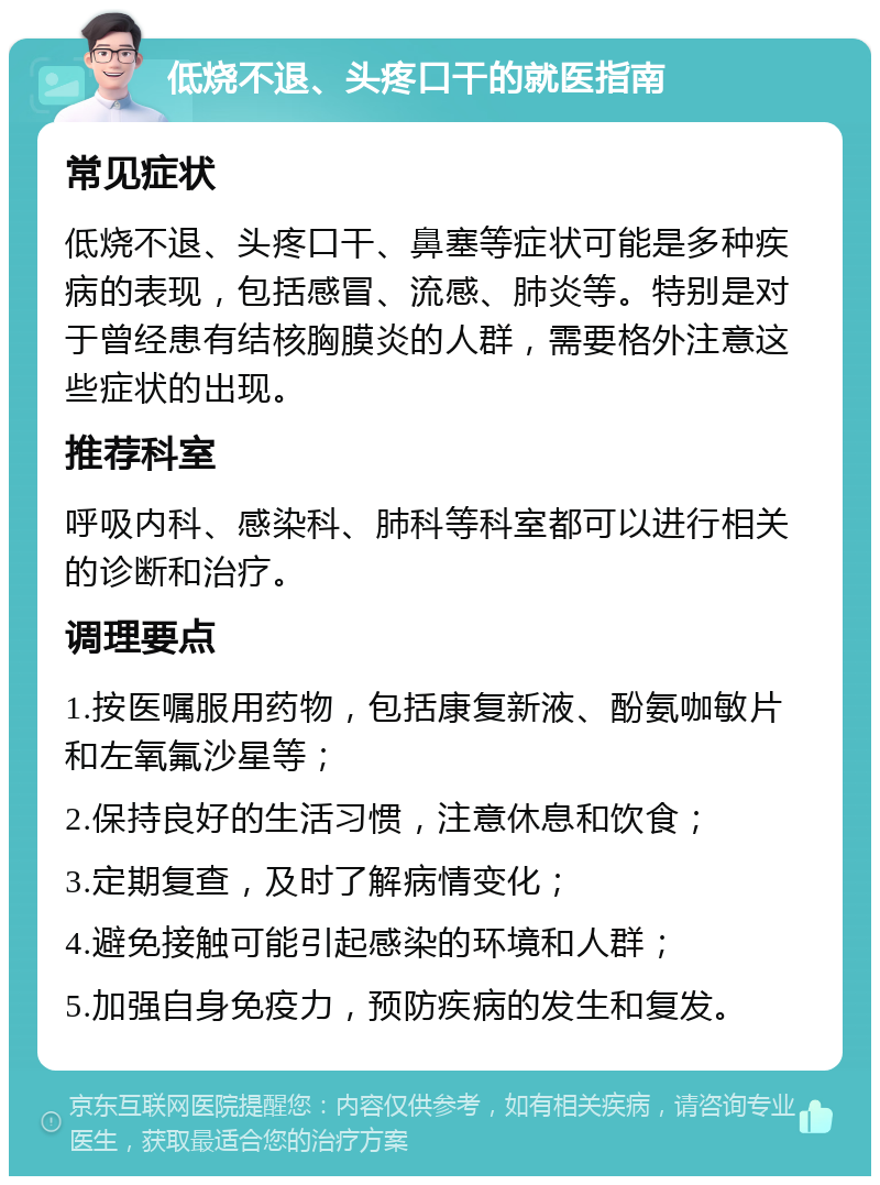 低烧不退、头疼口干的就医指南 常见症状 低烧不退、头疼口干、鼻塞等症状可能是多种疾病的表现，包括感冒、流感、肺炎等。特别是对于曾经患有结核胸膜炎的人群，需要格外注意这些症状的出现。 推荐科室 呼吸内科、感染科、肺科等科室都可以进行相关的诊断和治疗。 调理要点 1.按医嘱服用药物，包括康复新液、酚氨咖敏片和左氧氟沙星等； 2.保持良好的生活习惯，注意休息和饮食； 3.定期复查，及时了解病情变化； 4.避免接触可能引起感染的环境和人群； 5.加强自身免疫力，预防疾病的发生和复发。