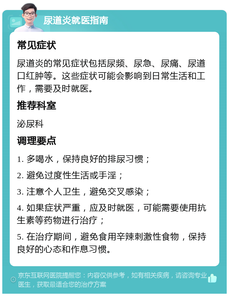 尿道炎就医指南 常见症状 尿道炎的常见症状包括尿频、尿急、尿痛、尿道口红肿等。这些症状可能会影响到日常生活和工作，需要及时就医。 推荐科室 泌尿科 调理要点 1. 多喝水，保持良好的排尿习惯； 2. 避免过度性生活或手淫； 3. 注意个人卫生，避免交叉感染； 4. 如果症状严重，应及时就医，可能需要使用抗生素等药物进行治疗； 5. 在治疗期间，避免食用辛辣刺激性食物，保持良好的心态和作息习惯。