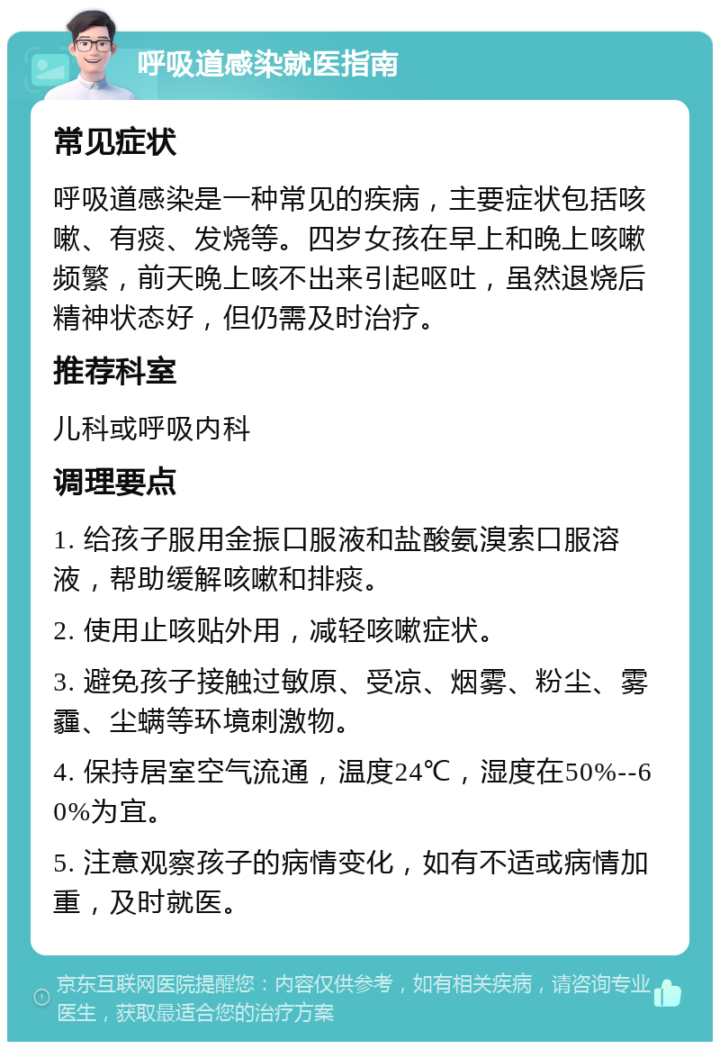 呼吸道感染就医指南 常见症状 呼吸道感染是一种常见的疾病，主要症状包括咳嗽、有痰、发烧等。四岁女孩在早上和晚上咳嗽频繁，前天晚上咳不出来引起呕吐，虽然退烧后精神状态好，但仍需及时治疗。 推荐科室 儿科或呼吸内科 调理要点 1. 给孩子服用金振口服液和盐酸氨溴索口服溶液，帮助缓解咳嗽和排痰。 2. 使用止咳贴外用，减轻咳嗽症状。 3. 避免孩子接触过敏原、受凉、烟雾、粉尘、雾霾、尘螨等环境刺激物。 4. 保持居室空气流通，温度24℃，湿度在50%--60%为宜。 5. 注意观察孩子的病情变化，如有不适或病情加重，及时就医。