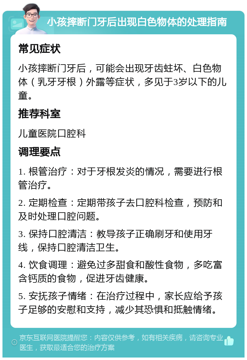 小孩摔断门牙后出现白色物体的处理指南 常见症状 小孩摔断门牙后，可能会出现牙齿蛀坏、白色物体（乳牙牙根）外露等症状，多见于3岁以下的儿童。 推荐科室 儿童医院口腔科 调理要点 1. 根管治疗：对于牙根发炎的情况，需要进行根管治疗。 2. 定期检查：定期带孩子去口腔科检查，预防和及时处理口腔问题。 3. 保持口腔清洁：教导孩子正确刷牙和使用牙线，保持口腔清洁卫生。 4. 饮食调理：避免过多甜食和酸性食物，多吃富含钙质的食物，促进牙齿健康。 5. 安抚孩子情绪：在治疗过程中，家长应给予孩子足够的安慰和支持，减少其恐惧和抵触情绪。