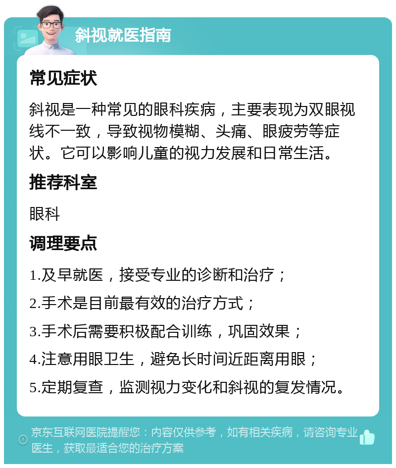 斜视就医指南 常见症状 斜视是一种常见的眼科疾病，主要表现为双眼视线不一致，导致视物模糊、头痛、眼疲劳等症状。它可以影响儿童的视力发展和日常生活。 推荐科室 眼科 调理要点 1.及早就医，接受专业的诊断和治疗； 2.手术是目前最有效的治疗方式； 3.手术后需要积极配合训练，巩固效果； 4.注意用眼卫生，避免长时间近距离用眼； 5.定期复查，监测视力变化和斜视的复发情况。