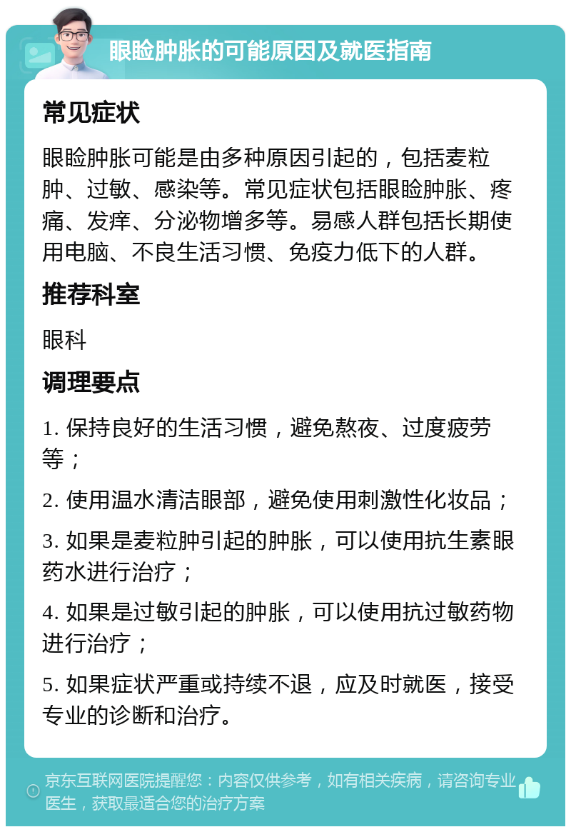 眼睑肿胀的可能原因及就医指南 常见症状 眼睑肿胀可能是由多种原因引起的，包括麦粒肿、过敏、感染等。常见症状包括眼睑肿胀、疼痛、发痒、分泌物增多等。易感人群包括长期使用电脑、不良生活习惯、免疫力低下的人群。 推荐科室 眼科 调理要点 1. 保持良好的生活习惯，避免熬夜、过度疲劳等； 2. 使用温水清洁眼部，避免使用刺激性化妆品； 3. 如果是麦粒肿引起的肿胀，可以使用抗生素眼药水进行治疗； 4. 如果是过敏引起的肿胀，可以使用抗过敏药物进行治疗； 5. 如果症状严重或持续不退，应及时就医，接受专业的诊断和治疗。