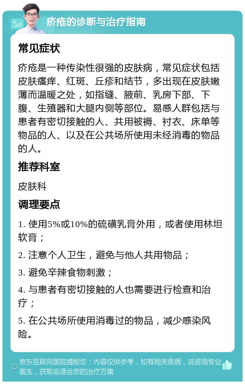 疥疮的诊断与治疗指南 常见症状 疥疮是一种传染性很强的皮肤病，常见症状包括皮肤瘙痒、红斑、丘疹和结节，多出现在皮肤嫩薄而温暖之处，如指缝、腋前、乳房下部、下腹、生殖器和大腿内侧等部位。易感人群包括与患者有密切接触的人、共用被褥、衬衣、床单等物品的人、以及在公共场所使用未经消毒的物品的人。 推荐科室 皮肤科 调理要点 1. 使用5%或10%的硫磺乳膏外用，或者使用林坦软膏； 2. 注意个人卫生，避免与他人共用物品； 3. 避免辛辣食物刺激； 4. 与患者有密切接触的人也需要进行检查和治疗； 5. 在公共场所使用消毒过的物品，减少感染风险。