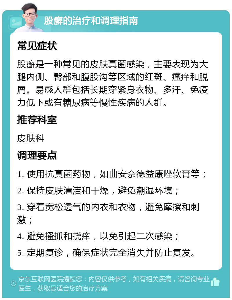 股癣的治疗和调理指南 常见症状 股癣是一种常见的皮肤真菌感染，主要表现为大腿内侧、臀部和腹股沟等区域的红斑、瘙痒和脱屑。易感人群包括长期穿紧身衣物、多汗、免疫力低下或有糖尿病等慢性疾病的人群。 推荐科室 皮肤科 调理要点 1. 使用抗真菌药物，如曲安奈德益康唑软膏等； 2. 保持皮肤清洁和干燥，避免潮湿环境； 3. 穿着宽松透气的内衣和衣物，避免摩擦和刺激； 4. 避免搔抓和挠痒，以免引起二次感染； 5. 定期复诊，确保症状完全消失并防止复发。